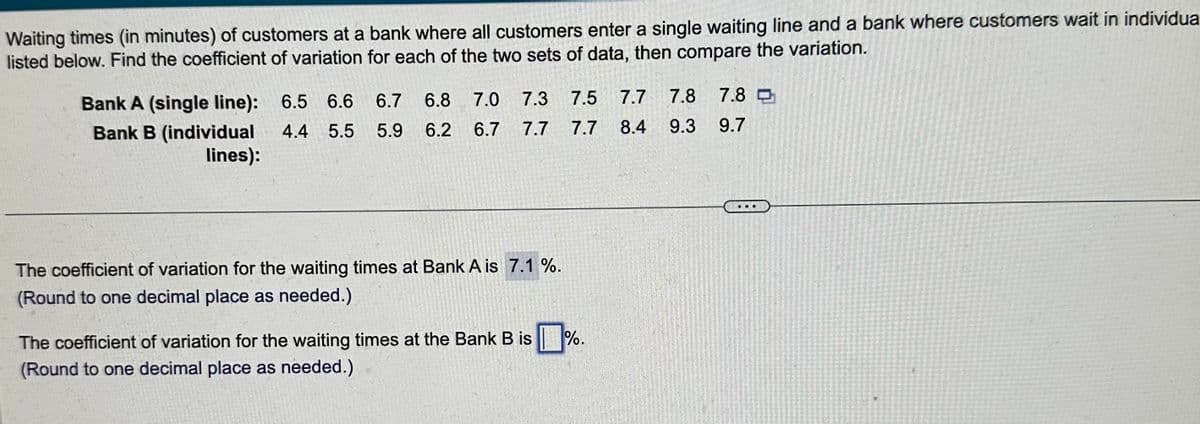Waiting times (in minutes) of customers at a bank where all customers enter a single waiting line and a bank where customers wait in individua
listed below. Find the coefficient of variation for each of the two sets of data, then compare the variation.
Bank A (single line): 6.5 6.6 6.7
4.4 5.5 5.9
Bank B (individual
lines):
6.8 7.0 7.3 7.5 7.7 7.8
6.2 6.7 7.7
9.3
7.7 8.4
The coefficient of variation for the waiting times at Bank A is 7.1%.
(Round to one decimal place as needed.)
The coefficient of variation for the waiting times at the Bank B is
(Round to one decimal place as needed.)
%.
7.8
9.7