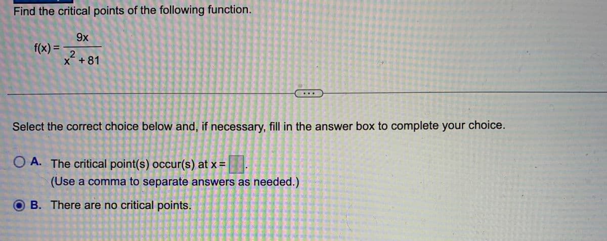 Find the critical points of the following function.
9x
2
X +81
f(x) =
Select the correct choice below and, if necessary, fill in the answer box to complete your choice.
O A. The critical point(s) occur(s) at x =
...
(Use a comma to separate answers as needed.)
B. There are no critical points.