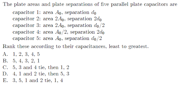 The plate areas and plate separations of five parallel plate capacitors are
capacitor 1: area Ao, separation do
capacitor 2: area 2A9, separation 2do
capacitor 3: area 2A9, separation do/2
capacitor 4: area Ao/2, separation 2do
capacitor 5: area Ao, separation do/2
Rank these according to their capacitances, least to greatest.
А. 1, 2, 3, 4, 5
В. 5, 4, 3, 2, 1
C. 5, 3 and 4 tie, then 1, 2
D. 4, 1 and 2 tie, then 5, 3
E. 3, 5, 1 and 2 tie, 1, 4
