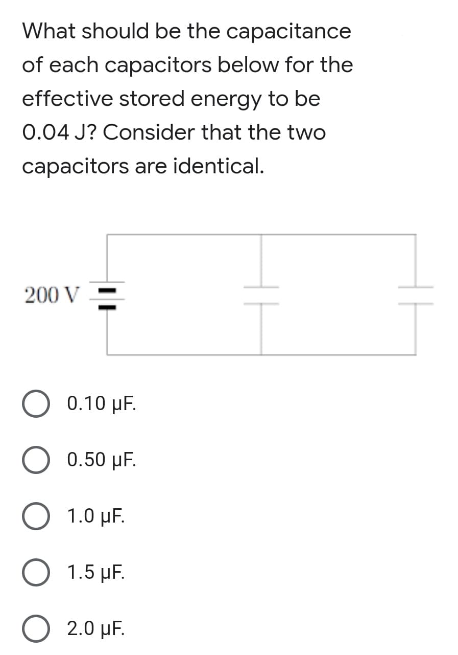 What should be the capacitance
of each capacitors below for the
effective stored energy to be
0.04 J? Consider that the two
capacitors are identical.
200 V
0.10 μF.
0.50 µF.
1.0 µF.
1.5 μF.
O 2.0 µF.
