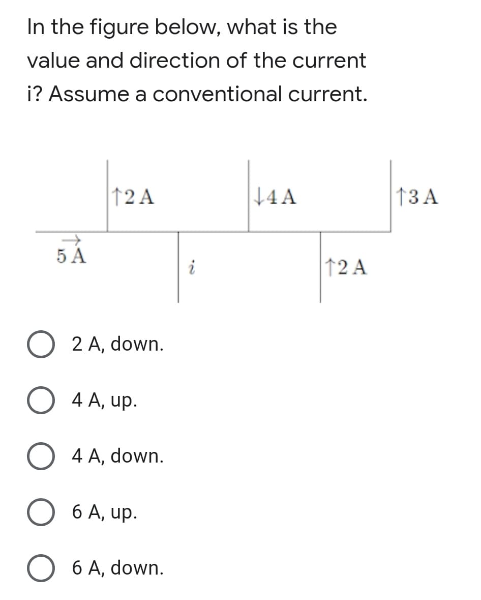 In the figure below, what is the
value and direction of the current
i? Assume a conventional current.
12 A
+4A
†3 A
5 A
i
↑2 A
2 A, down.
4 A, up.
4 A, down.
6 A, up.
O 6 A, down.
