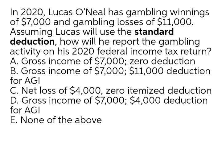 In 2020, Lucas O'Neal has gambling winnings
of $7,000 and gambling losses of $11,000.
Assuming Lucas will use the standard
deduction, how will he report the gambling
activity on his 2020 federal income tax return?
A. Gross income of $7,000; zero deduction
B. Gross income of $7,000; $11,000 deduction
for AGI
C. Net loss of $4,000, zero itemized deduction
D. Gross income of $7,000; $4,000 deduction
for AGI
E. None of the above
