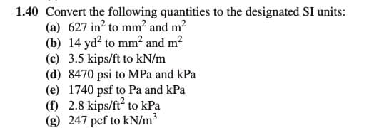 1.40 Convert the following quantities to the designated SI units:
(a) 627 in? to mm² and m2
(b) 14 yd? to mm² and m²
(c) 3.5 kips/ft to kN/m
(d) 8470 psi to MPa and kPa
(e) 1740 psf to Pa and kPa
(f) 2.8 kips/ft' to kPa
(g) 247 pcf to kN/m3
