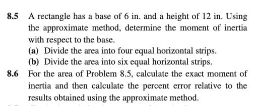 8.5
A rectangle has a base of 6 in. and a height of 12 in. Using
the approximate method, determine the moment of inertia
with respect to the base.
(a) Divide the area into four equal horizontal strips.
(b) Divide the area into six equal horizontal strips.
For the area of Problem 8.5, calculate the exact moment of
8.6
inertia and then calculate the percent error relative to the
results obtained using the approximate method.
