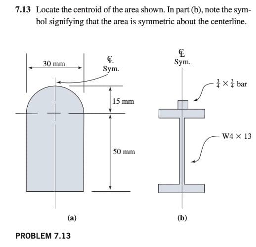 7.13 Locate the centroid of the area shown. In part (b), note the sym-
bol signifying that the area is symmetric about the centerline.
30 mm
Sym.
Sym.
1x bar
15 mm
W4 X 13
50 mm
(a)
(b)
PROBLEM 7.13
