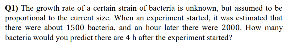Q1) The growth rate of a certain strain of bacteria is unknown, but assumed to be
proportional to the current size. When an experiment started, it was estimated that
there were about 1500 bacteria, and an hour later there were 2000. How many
bacteria would you predict there are 4 h after the experiment started?
