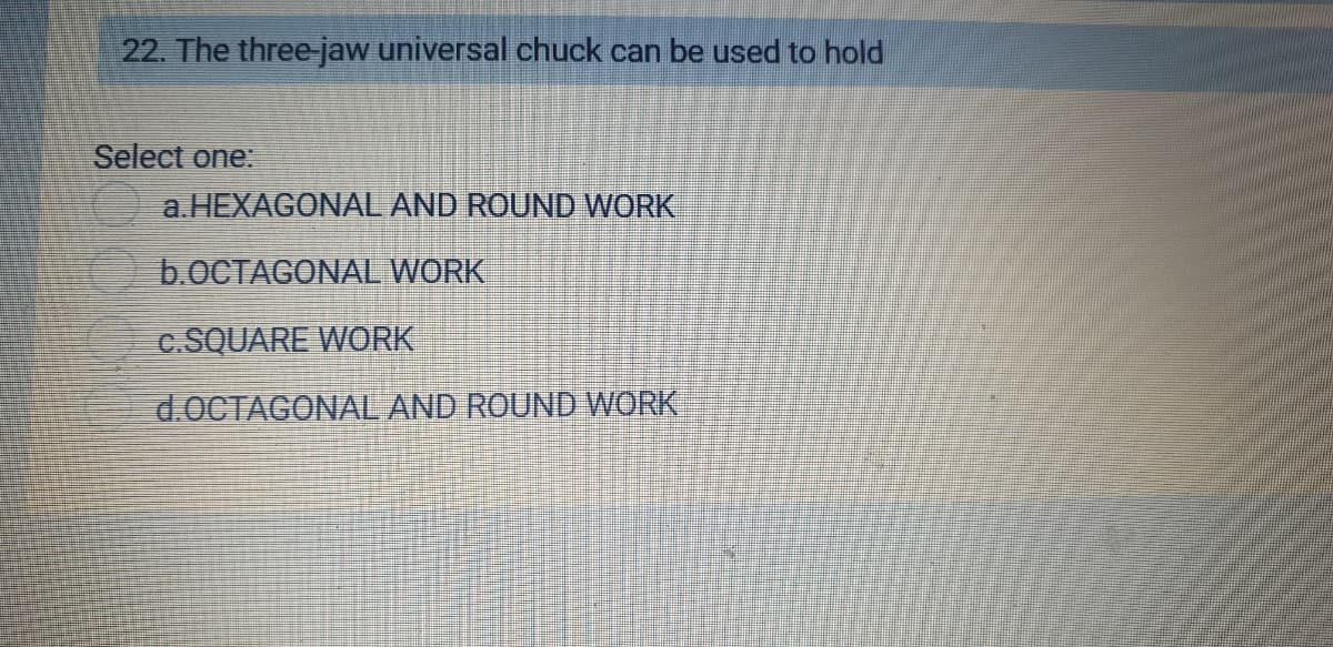 22. The three jaw universal chuck can be used to hold
Select one:
a.HEXAGONAL AND ROUND WORK
b.0CTAGONAL WORK
c.SQUARE WORK
d.0CTAGONAL AND ROUND WORK
