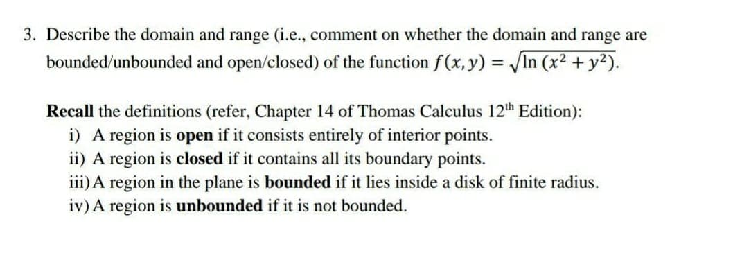 3. Describe the domain and range (i.e., comment on whether the domain and range are
bounded/unbounded and open/closed) of the function f(x, y) = In (x2 + y2).
%3D
Recall the definitions (refer, Chapter 14 of Thomas Calculus 12th Edition):
i) A region is open if it consists entirely of interior points.
ii) A region is closed if it contains all its boundary points.
iii) A region in the plane is bounded if it lies inside a disk of finite radius.
iv) A region is unbounded if it is not bounded.
