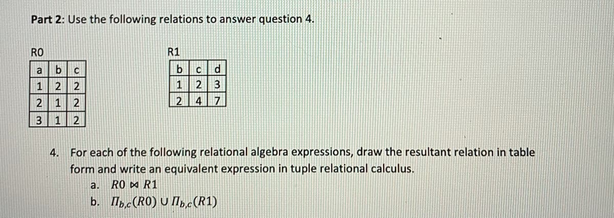 Part 2: Use the following relations to answer question 4.
RO
R1
bc
d
1
2 2
1
2 3
1
2
24 7
3
1
2
4.
For each of the following relational algebra expressions, draw the resultant relation in table
form and write an equivalent expression in tuple relational calculus.
a.
RO D R1
b. Ilpc(RO) U M,.c(R1)
