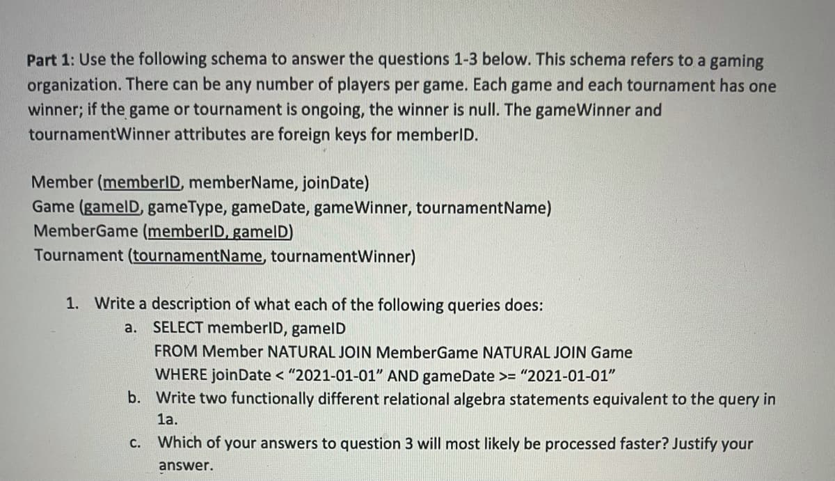 Part 1: Use the following schema to answer the questions 1-3 below. This schema refers to a gaming
organization. There can be any number of players per game. Each game and each tournament has one
winner; if the game or tournament is ongoing, the winner is null. The gameWinner and
tournamentWinner attributes are foreign keys for memberID.
Member (memberlD, memberName, joinDate)
Game (gamelD, gameType, gameDate, gameWinner, tournamentName)
MemberGame (memberlD, gamelD)
Tournament (tournamentName, tournamentWinner)
1. Write a description of what each of the following queries does:
a.
SELECT memberID, gamelD
FROM Member NATURAL JOIN MemberGame NATURAL JOIN Game
WHERE joinDate < "2021-01-01" AND gameDate >= "2021-01-01"
b. Write two functionally different relational algebra statements equivalent to the query in
1a.
C. Which of your answers to question 3 will most likely be processed faster? Justify your
answer.
