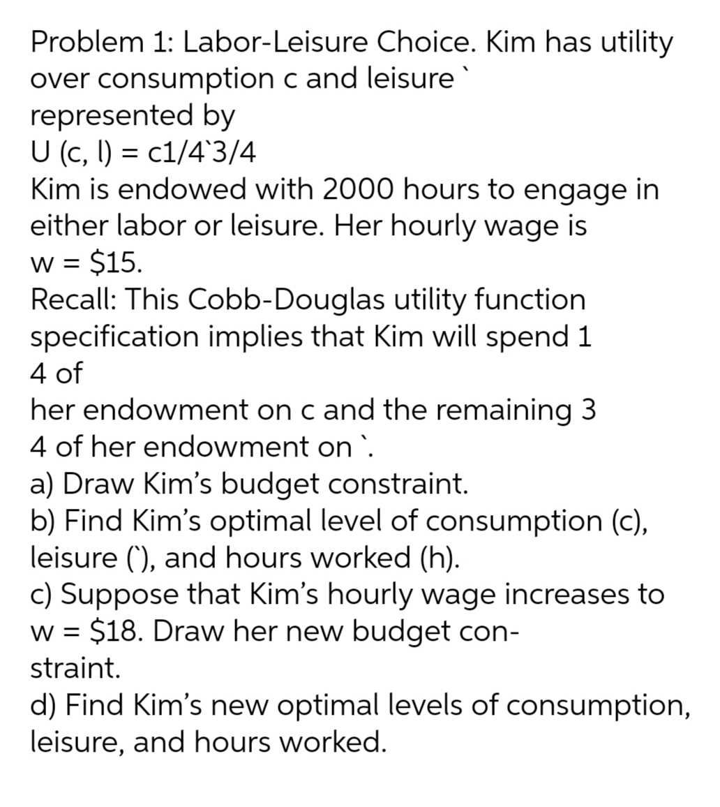 Problem 1: Labor-Leisure Choice. Kim has utility
over consumption c and leisure
represented by
U (c, l) = c1/4`3/4
Kim is endowed with 2000 hours to engage in
either labor or leisure. Her hourly wage is
$15.
Recall: This Cobb-Douglas utility function
specification implies that Kim will spend 1
4 of
her endowment on c and the remaining 3
4 of her endowment on `.
a) Draw Kim's budget constraint.
b) Find Kim's optimal level of consumption (c),
leisure (), and hours worked (h).
c) Suppose that Kim's hourly wage increases to
w = $18. Draw her new budget con-
%3D
W =
straint.
d) Find Kim's new optimal levels of consumption,
leisure, and hours worked.
