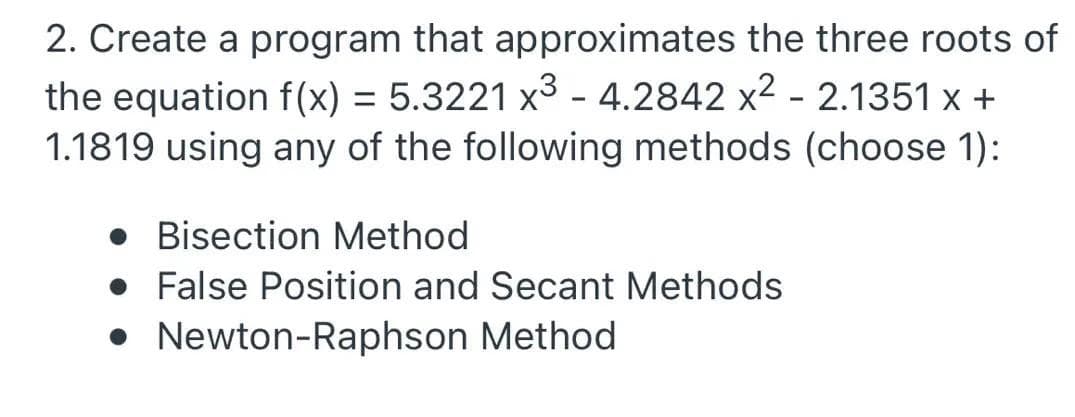 2. Create a program that approximates the three roots of
the equation f(x) = 5.3221 x3 - 4.2842 x2 - 2.1351 x +
1.1819 using any of the following methods (choose 1):
%3D
• Bisection Method
• False Position and Secant Methods
• Newton-Raphson Method
