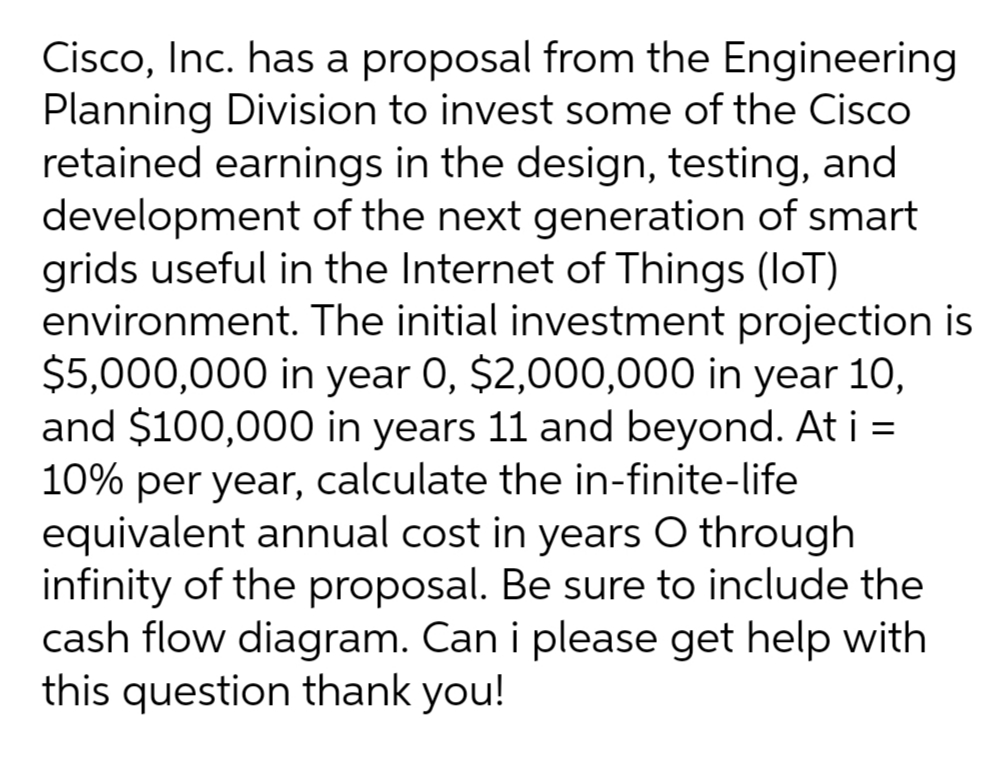 Cisco, Inc. has a proposal from the Engineering
Planning Division to invest some of the Cisco
retained earnings in the design, testing, and
development of the next generation of smart
grids useful in the Internet of Things (loT)
environment. The initial investment projection is
$5,000,000 in year 0, $2,000,000 in year 1O,
and $100,000 in years 11 and beyond. At i =
10% per year, calculate the in-finite-life
equivalent annual cost in years O through
infinity of the proposal. Be sure to include the
cash flow diagram. Can i please get help with
this question thank you!
