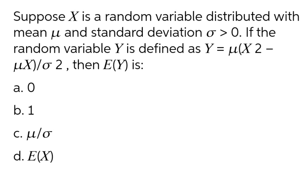Suppose X is a random variable distributed with
mean µ and standard deviation o >0. If the
random variable Y is defined as Y = µ(X 2 -
µX)/o 2 , then E(Y) is:
а. О
b. 1
c. μ/σ
d. E(X)

