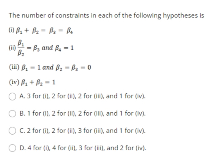 The number of constraints in each of the following hypotheses is
(1) B1 + B2 = B3 = Ba
(ii) P1
= Bz and B4 = 1
B2
(iil) B, — 1 аnd B, — Ва — 0
(iv) ß1 + B2 = 1
A. 3 for (i), 2 for (ii), 2 for (iii), and 1 for (iv).
B. 1 for (i), 2 for (ii), 2 for (iii), and 1 for (iv).
C. 2 for (i), 2 for (ii), 3 for (iii), and 1 for (iv).
D. 4 for (i), 4 for (ii), 3 for (iii), and 2 for (iv).

