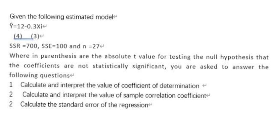 Given the following estimated modele
Y=12-0.3Xie
(4) (3)
SSR =700, SSE=100 and n =27e
Where in parenthesis are the absolute t value for testing the null hypothesis that
the coefficients are not statistically significant, you are asked to answer the
following questionse
Calculate and interpret the value of coefficient of determination
Calculate and interpret the value of sample correlation coefficient
2 Calculate the standard error of the regression
1
