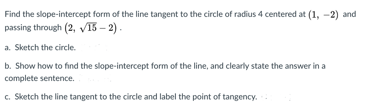 Find the slope-intercept form of the line tangent to the circle of radius 4 centered at (1, –2) and
passing through (2, V15 – 2) .
a. Sketch the circle.
b. Show how to find the slope-intercept form of the line, and clearly state the answer in a
complete sentence.
c. Sketch the line tangent to the circle and label the point of tangency.
