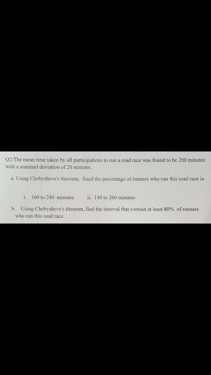 Q2:The mean time taken by all participations to run a road race was found to be 200 minutes
with a standard deviation of 20 minutes.
a. Using Chebysheve's theorem, fined the percentage of runners who run this road race in
i. 160 to 240 minutes
ii. 140 to 260 minutes
