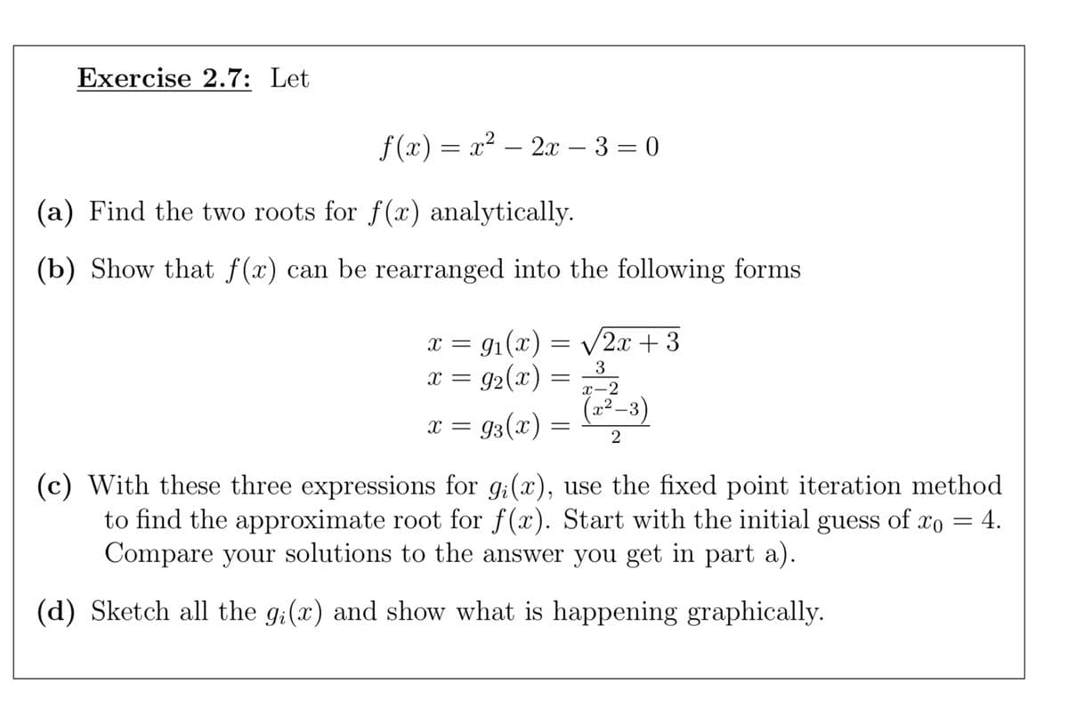 Exercise 2.7: Let
f(x) = x² – 2x − 3 = 0
(a) Find the two roots for f(x) analytically.
(b) Show that f(x) can be rearranged into the following forms
x = 9₁(x) = √2x+3
x = 9₂(x)
x = 93(x)
=
=
3
x-2
2
X
-3
(c) With these three expressions for gi(x), use the fixed point iteration method
to find the approximate root for f(x). Start with the initial guess of xo = 4.
Compare your solutions to the answer you get in part a).
(d) Sketch all the g(x) and show what is happening graphically.