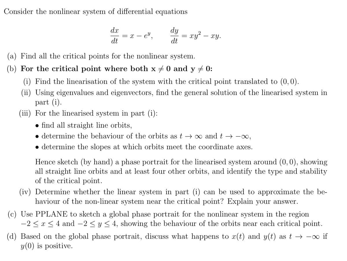 Consider the nonlinear system of differential equations
dy
dt
dx
dt
= x - e²,
= xy² — xy.
=
(a) Find all the critical points for the nonlinear system.
(b) For the critical point where both x = 0 and y ‡ 0:
(i) Find the linearisation of the system with the critical point translated to (0,0).
(ii) Using eigenvalues and eigenvectors, find the general solution of the linearised system in
part (i).
(iii) For the linearised system in part (i):
find all straight line orbits,
determine the behaviour of the orbits as t→∞ and t→→∞,
• determine the slopes at which orbits meet the coordinate axes.
Hence sketch (by hand) a phase portrait for the linearised system around (0, 0), showing
all straight line orbits and at least four other orbits, and identify the type and stability
of the critical point.
(iv) Determine whether the linear system in part (i) can be used to approximate the be-
haviour of the non-linear system near the critical point? Explain your answer.
(c) Use PPLANE to sketch a global phase portrait for the nonlinear system in the region
-2 ≤ x ≤ 4 and -2 ≤ y ≤ 4, showing the behaviour of the orbits near each critical point.
(d) Based on the global phase portrait, discuss what happens to x(t) and y(t) as t→ ∞ if
y (0) is positive.