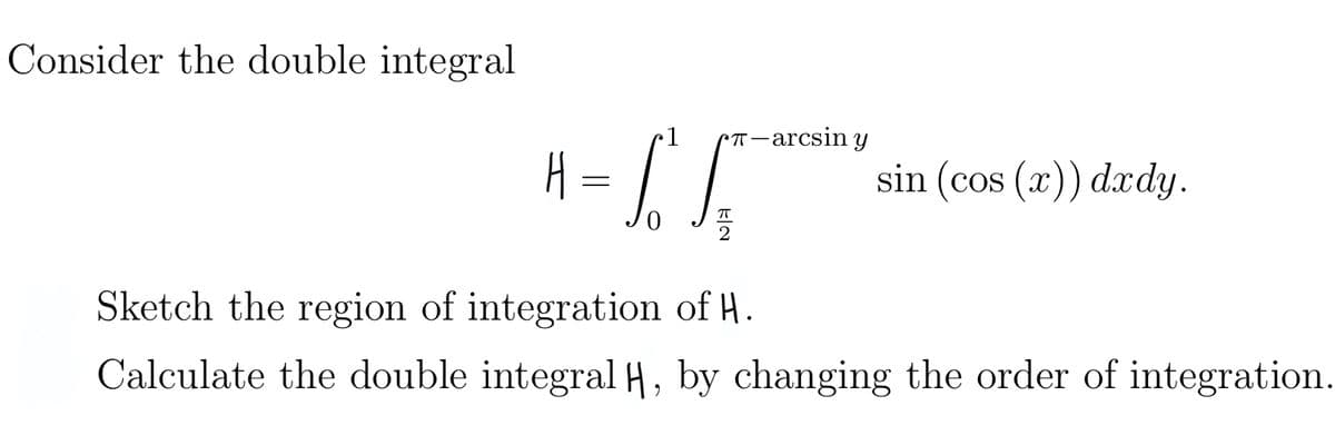 Consider the double integral
H
T-arcsin y
= S S
sin (cos(x)) dxdy.
Sketch the region of integration of H.
Calculate the double integral H, by changing the order of integration.