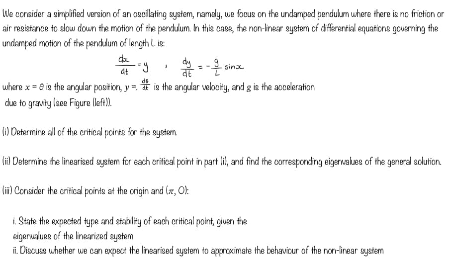 We consider a simplified version of an oscillating system, namely, we focus on the undamped pendulum where there is no friction or
air resistance to slow down the motion of the pendulum. In this case, the non-linear system of differential equations governing the
undamped motion of the pendulum of length Lis:
do
dt
dy
)
=y
वह
de
where x = 0 is the angular position, y = at is the angular velocity, and g is the acceleration
due to gravity (see Figure (left)).
(i) Determine all of the critical points for the system.
(ii) Determine the linearised system for each critical point in part (i), and find the corresponding eigenvalues of the general solution.
(iii) Consider the critical points at the origin and (π, O):
-=-은
sinx
i. State the expected type and stability of each critical point, given the
eigenvalues of the linearized system
ii. Discuss whether we can expect the linearised system to approximate the behaviour of the non-linear system
