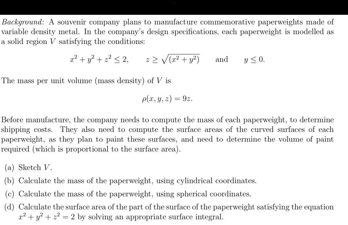 Background: A souvenir company plans to manufacture commemorative paperweights made of
variable density metal. In the company's design specifications, each paperweight is modelled as
a solid region V satisfying the conditions:
2
x² + y² + 2² ≤ 2,
z ≥ √(x² + y²)
The mass per unit volume (mass density) of Vis
p(x, y, z) = 9z.
and
y ≤ 0.
Before manufacture, the company needs to compute the mass of each paperweight, to determine
shipping costs. They also need to compute the surface areas of the curved surfaces of each
paperweight, as they plan to paint these surfaces, and need to determine the volume of paint
required (which is proportional to the surface area).
(a) Sketch V.
(b) Calculate the mass of the paperweight, using cylindrical coordinates.
(c) Calculate the mass of the paperweight, using spherical coordinates.
(d) Calculate the surface area of the part of the surface of the paperweight satisfying the equation
x² + y² + z² = 2 by solving an appropriate surface integral.