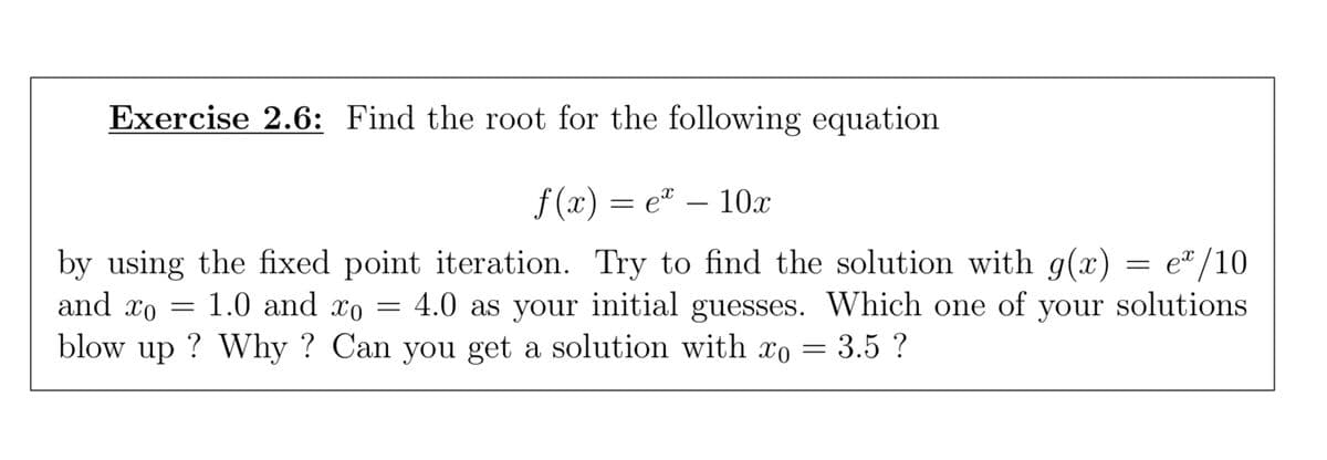 Exercise 2.6: Find the root for the following equation
f(x)=e* - 10x
by using the fixed point iteration. Try to find the solution with g(x) = e/10
and xo 1.0 and xo = 4.0 as your initial guesses. Which one of your solutions
blow up? Why? Can you get a solution with xo = 3.5 ?
=