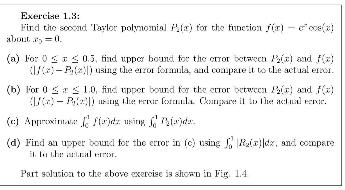 Exercise 1.3:
Find the second Taylor polynomial P₂(x) for the function f(x) = e* cos(x)
about to = 0.
-
(a) For 0 ≤ x ≤ 0.5, find upper bound for the error between P₂(x) and f(x)
(f(x) - P₂(x)) using the error formula, and compare it to the actual error.
(b) For 0 ≤ x ≤ 1.0, find upper bound for the error between P₂(x) and f(x)
(|ƒ(x) – P₂(x)|) using the error formula. Compare it to the actual error.
(c) Approximate f f(x)dx using f P₂(x)dx.
(d) Find an upper bound for the error in (c) using R2₂(x)|dx, and compare
it to the actual error.
Part solution to the above exercise is shown in Fig. 1.4.