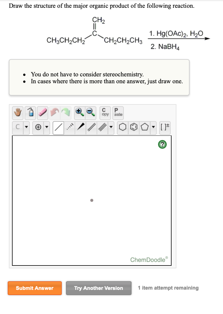 Draw the structure of the major organic product of the following reaction.
CH2
.C.
1. Hg(OAc)2, H2O
CH;CH2CH2
`CH2CH2CH3
2. NaBH4
You do not have to consider stereochemistry.
• In cases where there is more than one answer, just draw one.
opy
aste
[F
ChemDoodle
Submit Answer
Try Another Version
1 item attempt remaining
