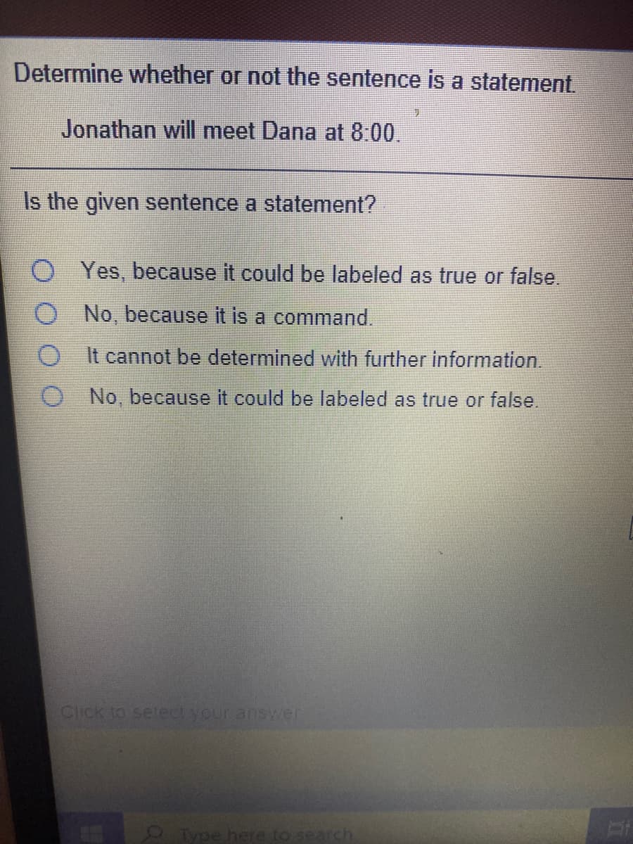 Determine whether or not the sentence is a statement
Jonathan will meet Dana at 8.00.
Is the given sentence a statement?
Yes, because it could be labeled as true or false.
O No, because it is a command.
O t cannot be determined with further information.
O No, because it could be labeled as true or false.
Click to select your answer
Type here to search
