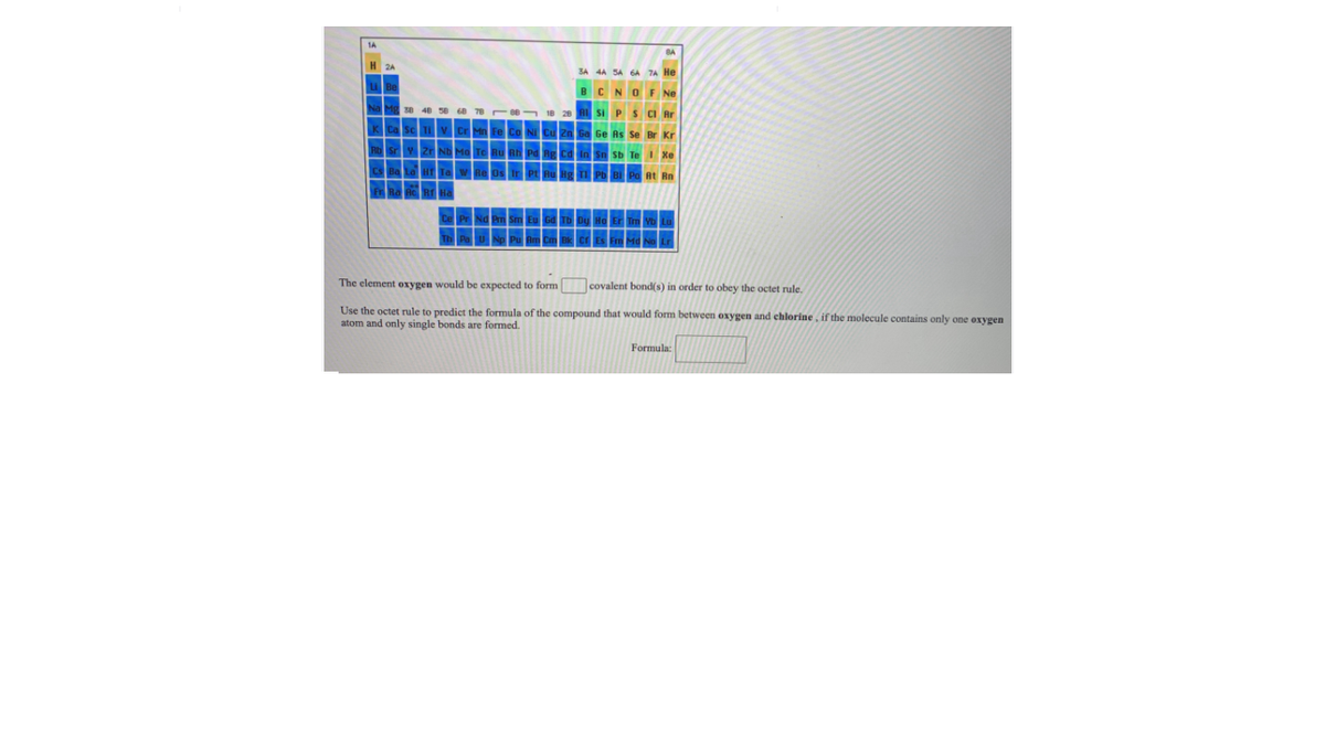 BC
OF Ne
S CI Ar
Ge As Se
The element oxygen would be expected to form covalent bond(s) in order to obey the octet rule.
Use the octet rule to predict the formula of the compound that would form between oxygen and chlorine , if the molecule contains only one oxygen
atom and only single bonds are formed.
Formula:
