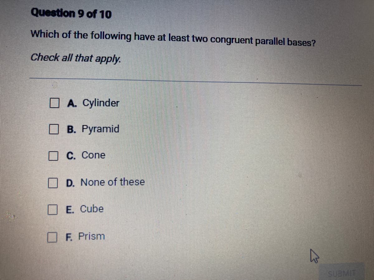 Question 9 of 10
Which of the following have at least two congruent parallel bases?
Check all that apply.
A. Cylinder
B. Pyramid
C. Cone
D. None of these
E. Cube
F. Prism
