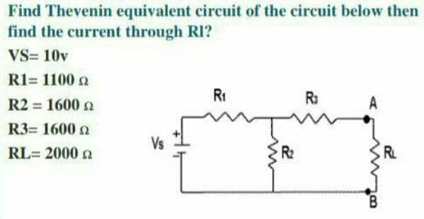 Find Thevenin equivalent circuit of the circuit below then
find the current through RI?
VS= 10v
R1= 1100 2
R1
R:
R2 = 1600 n
%3D
R3= 1600 2
Vs
RL= 2000 a
R2
RL
B.
