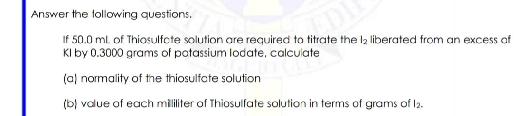 Answer the following questions.
If 50.0 mL of Thiosulfate solution are required to titrate the l2 liberated from an excess of
KI by 0.3000 grams of potassium lodate, calculate
(a) normality of the thiosulfate solution
(b) value of each milliliter of Thiosulfate solution in terms of grams of l2.
