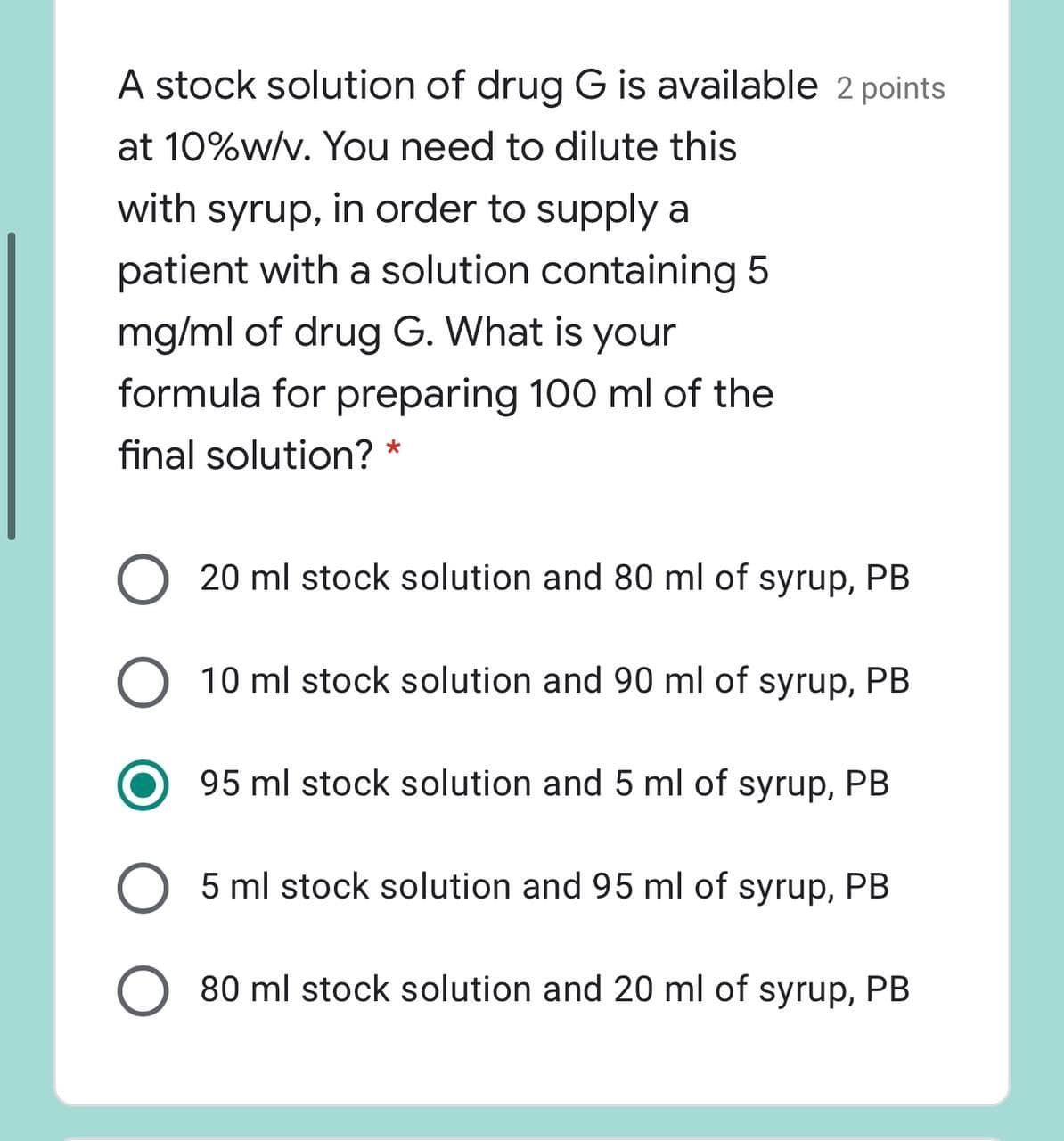 A stock solution of drug G is available 2 points
at 10%w/v. You need to dilute this
with syrup, in order to supply a
patient with a solution containing 5
mg/ml of drug G. What is your
formula for preparing 100 ml of the
final solution? *
O 20 ml stock solution and 80 ml of syrup, PB
10 ml stock solution and 90 ml of syrup, PB
95 ml stock solution and 5 ml of syrup, PB
5 ml stock solution and 95 ml of syrup, PB
80 ml stock solution and 20 ml of syrup, PB
