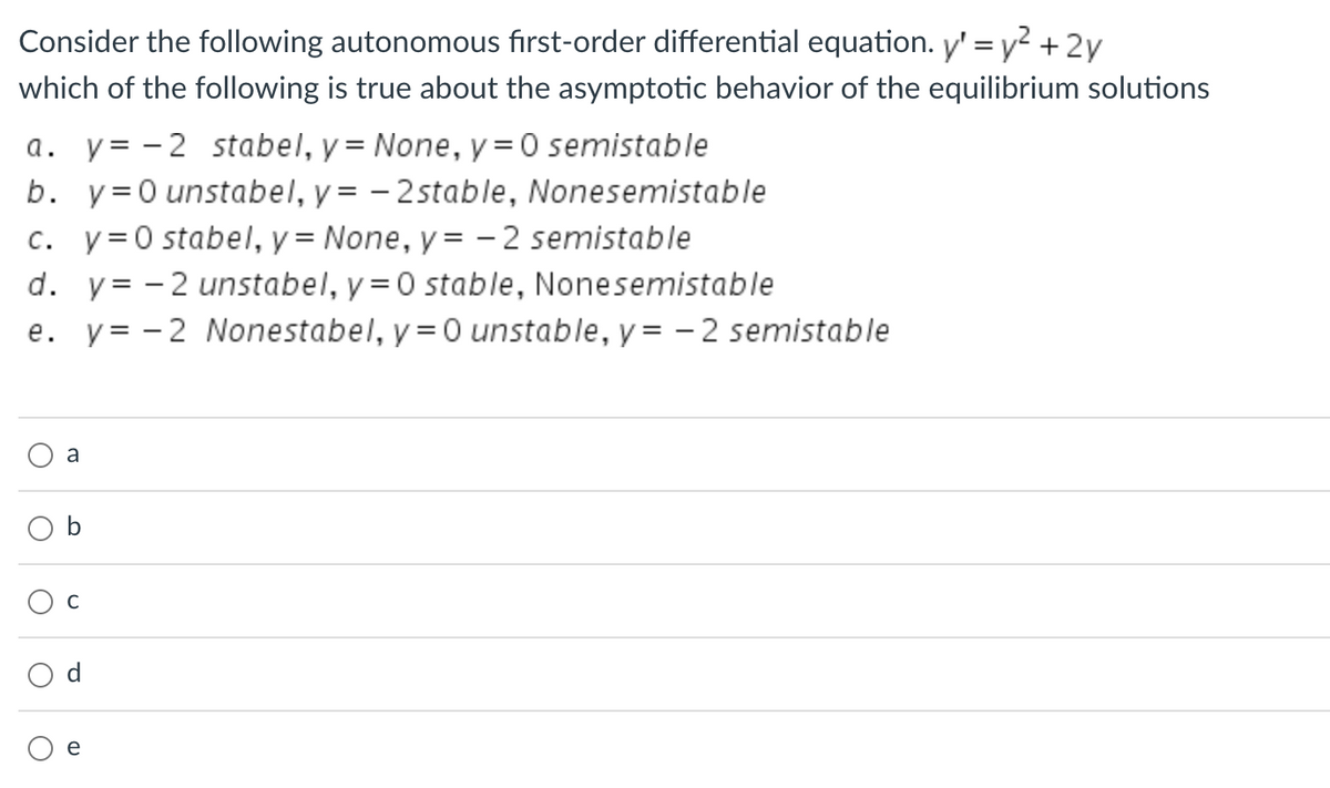 Consider the following autonomous first-order differential equation. y' = y² + 2y
which of the following is true about the asymptotic behavior of the equilibrium solutions
a. y=-2 stabel, y = None, y = 0 semistable
b. y=0 unstabel, y = -2stable, Nonesemistable
c. y=0 stabel, y = None, y=-2 semistable
d. y = -2 unstabel, y = 0 stable, Nonesemistable
e. y=-2 Nonestabel, y = 0 unstable, y=-2 semistable
O
O
O
a
O
C
d
e