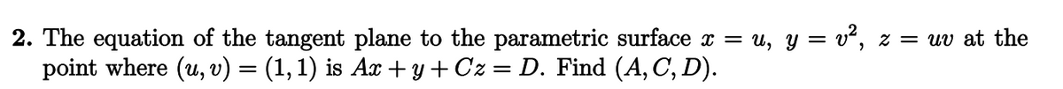 2. The equation of the tangent plane to the parametric surface x = u, y = v², z = uv at the
point where (u, v) = (1, 1) is Ax + y + Cz = D. Find (A, C, D).
