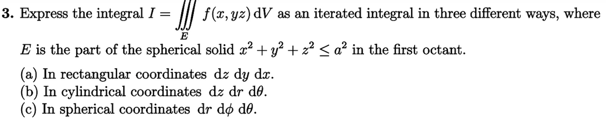 f(x, yz) dV as an iterated integral in three different ways, where
3. Express the integral I =
E
E is the part of the spherical solid x² + y² + z² ≤ a² in the first octant.
(a) In rectangular coordinates dz dy dx.
(b) In cylindrical coordinates dz dr de.
(c) In spherical coordinates dr do de.