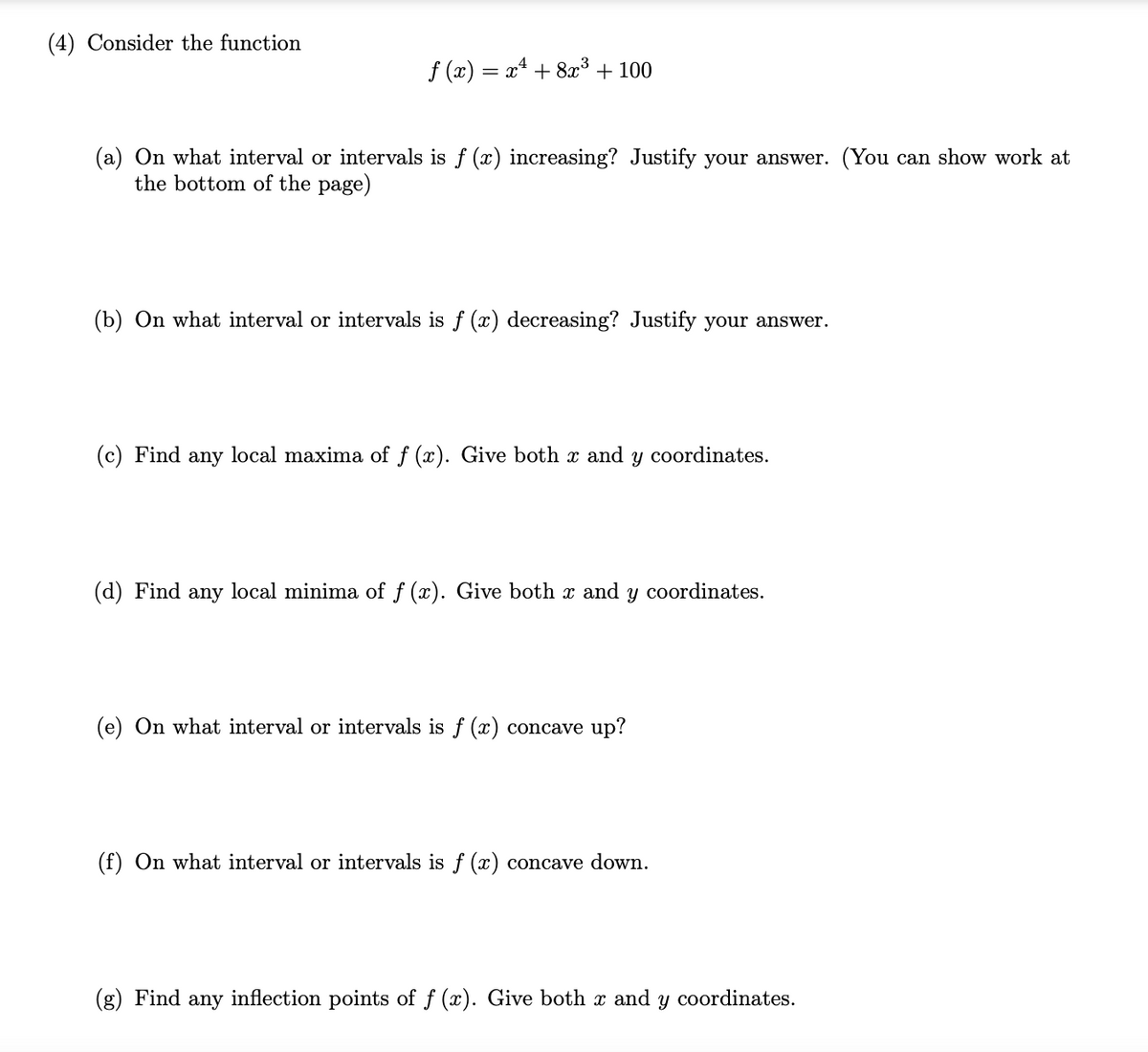 (4) Consider the function
f (x) = x + 8æ³ + 100
(a) On what interval or intervals is f (x) increasing? Justify your answer. (You can show work at
the bottom of the page)
(b) On what interval or intervals is f (x) decreasing? Justify your answer.
(c) Find any local maxima of f (x). Give both x and y coordinates.
(d) Find any local minima of f (x). Give both x and y coordinates.
(e) On what interval or intervals is f (x) concave up?
(f) On what interval or intervals is f (x) concave down.
(g) Find any inflection points of f (x). Give both x and y coordinates.
