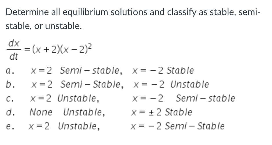 Determine all equilibrium solutions and classify as stable, semi-
stable, or unstable.
dx
dt
a.
b.
C.
d.
e.
-=(x + 2)(x - 2)²
x = 2 Semi-stable,
x=2 Semi - Stable,
x=2 Unstable,
None Unstable,
x=2 Unstable,
x=-2 Stable
x=-2 Unstable
x = -2
X = ± 2 Stable
x = -2 Semi - Stable
Semi-stable