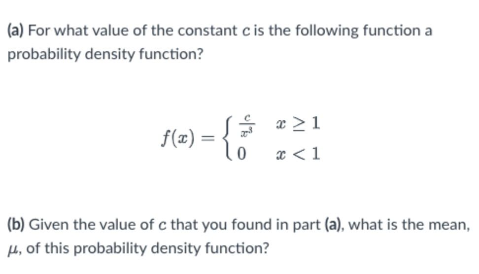 (a) For what value of the constant cis the following function a
probability density function?
x > 1
f(x) =
x < 1
(b) Given the value of c that you found in part (a), what is the mean,
H, of this probability density function?
