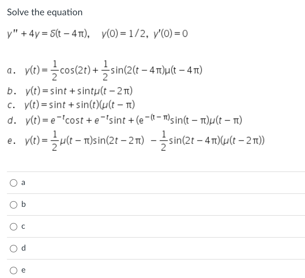 Solve the equation
y" +4y= S(t-4π), y(0) = 1/2, y'(0)=0
y(t) = cos(2t) + — sin(2(t − 4π)µ(t – 4π)
b.
y(t)=sint + sintu(t - 2π)
c. y(t)=sint + sin(t)(u(t - π)
d. y(t) = e-*cost + e¯'sint +(e-(sin(t - π)μ(t - π)
v(t) = ½µ(t – π)sin(2t - 2π) ——sin(2t - 4π)(u(t-2))
a.
e.
a
O C
