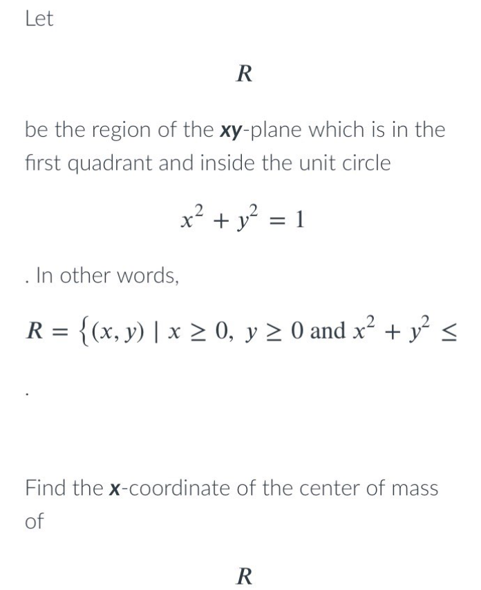 Let
R
be the region of the xy-plane which is in the
first quadrant and inside the unit circle
x² + y° = 1
In other words,
R = {(x, y) | x > 0, y 2 0 and x² + y <
Find the x-coordinate of the center of mass
of
R
