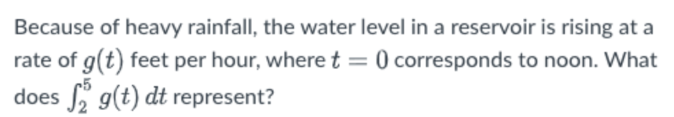 Because of heavy rainfall, the water level in a reservoir is rising at a
rate of g(t) feet per hour, where t = 0 corresponds to noon. What
does g(t) dt represent?
