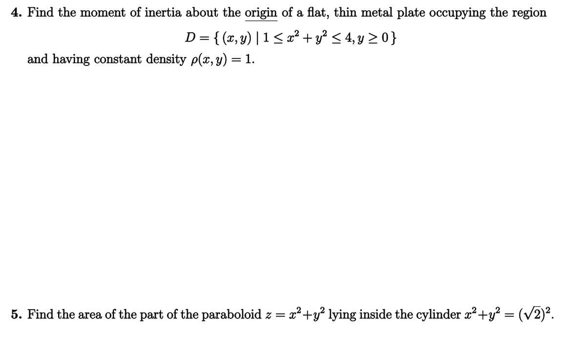 4. Find the moment of inertia about the origin of a flat, thin metal plate occupying the region
D = {(x, y) |1 ≤ x² + y² ≤ 4, y ≥0}
and having constant density p(x, y) = 1.
x² + y² lying inside the cylinder x² + y² = (√2)².
5. Find the area of the part of the paraboloid z = x²