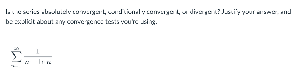 Is the series absolutely convergent, conditionally convergent, or divergent? Justify your answer, and
be explicit about any convergence tests you're using.
∞
1
n + ln n
n=1