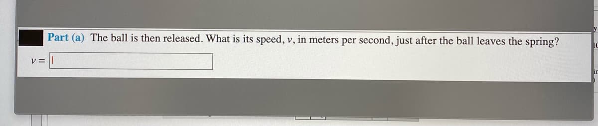 Part (a) The ball is then released. What is its speed, v, in meters per second, just after the ball leaves the spring?
IC
V =
