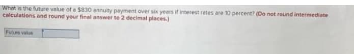 What is the future value of a $830 annuity payment over six years if interest rates are 10 percent? (Do not round intermediate
calculations and round your final answer to 2 decimal places.)
Fulure value
