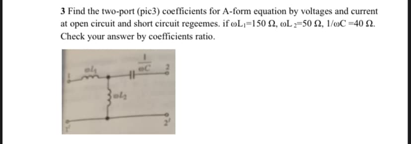 3 Find the two-port (pic3) coefficients for A-form equation by voltages and current
at open circuit and short circuit regeemes. if øL¡=150 2, wL 2=50 Q, 1/mC =40 Q.
Check your answer by coefficients ratio.
